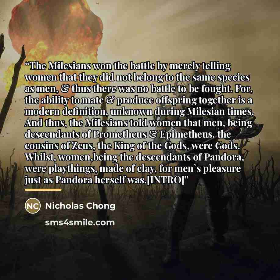 “The Milesians won the battle by merely telling women that they did not belong to the same species as men, & thus there was no battle to be fought. For, the ability to mate & produce offspring together is a modern definition, unknown during Milesian times. And thus, the Milesians told women that…” quote by Nicholas Chong