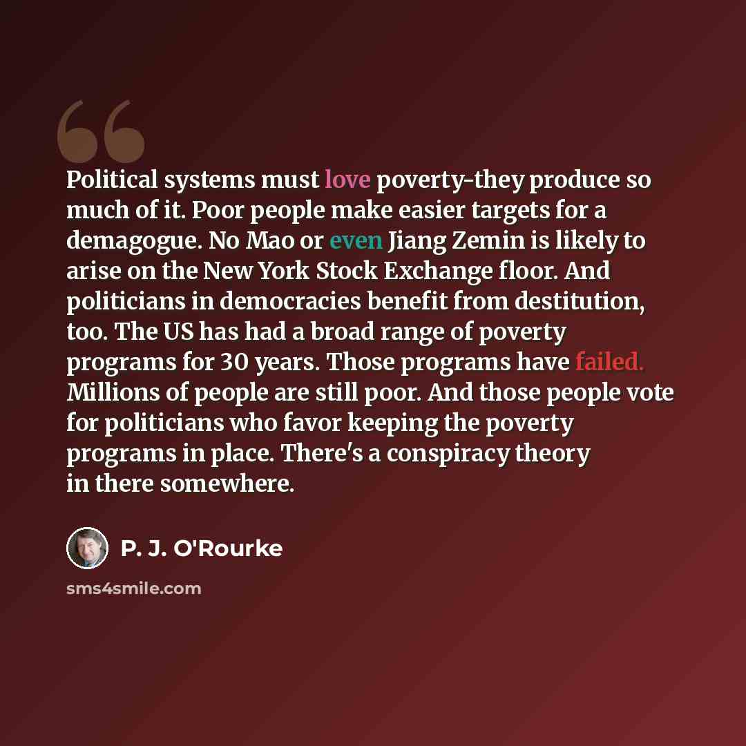 “Political systems must love poverty-they produce so much of it. Poor people make easier targets for a demagogue. No Mao or even Jiang Zemin is likely to arise on the New York Stock Exchange floor. And politicians in democracies benefit from destitution, too. The US has had a broad range of poverty…” quote by P. J. O'Rourke