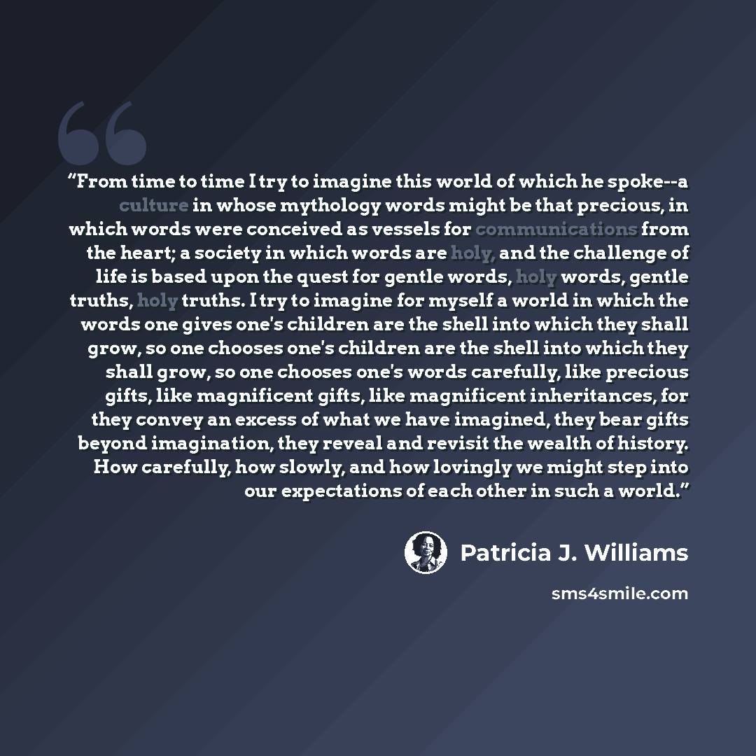 “From time to time I try to imagine this world of which he spoke--a culture in whose mythology words might be that precious, in which words were conceived as vessels for communications from the heart; a society in which words are holy, and the challenge of life is based upon the quest for gentle…” quote by Patricia J. Williams