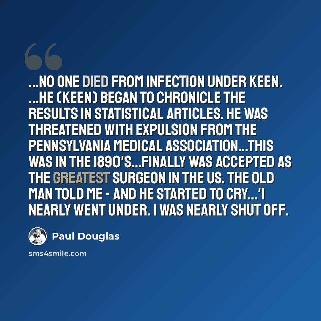 “...No one died from infection under Keen. ...He (Keen) began to chronicle the results in statistical articles. He was threatened with expulsion from the Pennsylvania Medical Association…This was in the 1890's…Finally was accepted as the greatest surgeon in the US. The old man told me - and he…” quote by Paul Douglas