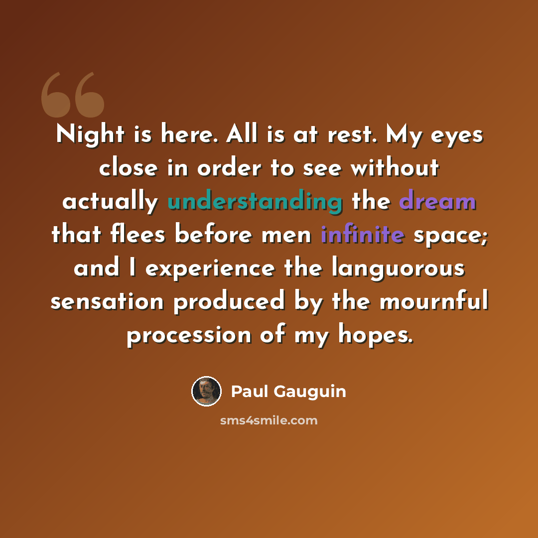 “Night is here. All is at rest. My eyes close in order to see without actually understanding the dream that flees before men infinite space; and I experience the languorous sensation produced by the mournful procession of my hopes.” quote by Paul Gauguin