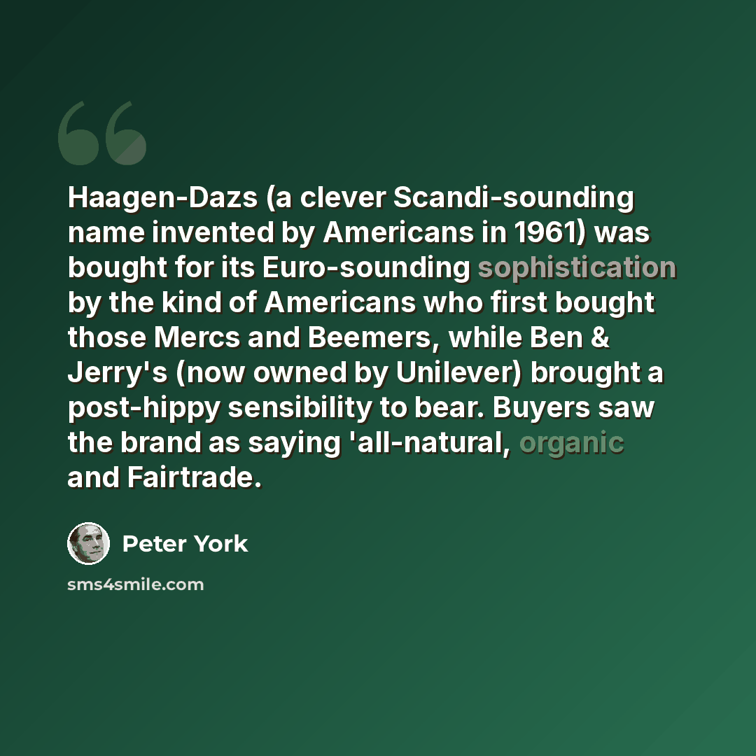 “Haagen-Dazs (a clever Scandi-sounding name invented by Americans in 1961) was bought for its Euro-sounding sophistication by the kind of Americans who first bought those Mercs and Beemers, while Ben & Jerry's (now owned by Unilever) brought a post-hippy sensibility to bear. Buyers saw the brand as…” quote by Peter York