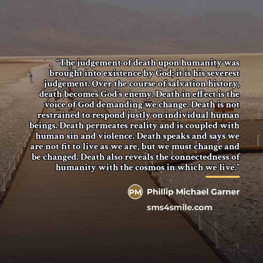 “The judgement of death upon humanity was brought into existence by God; it is his severest judgement. Over the course of salvation history, death becomes God's enemy. Death in effect is the voice of God demanding we change. Death is not restrained to respond justly on individual human beings…” quote by Phillip Michael Garner