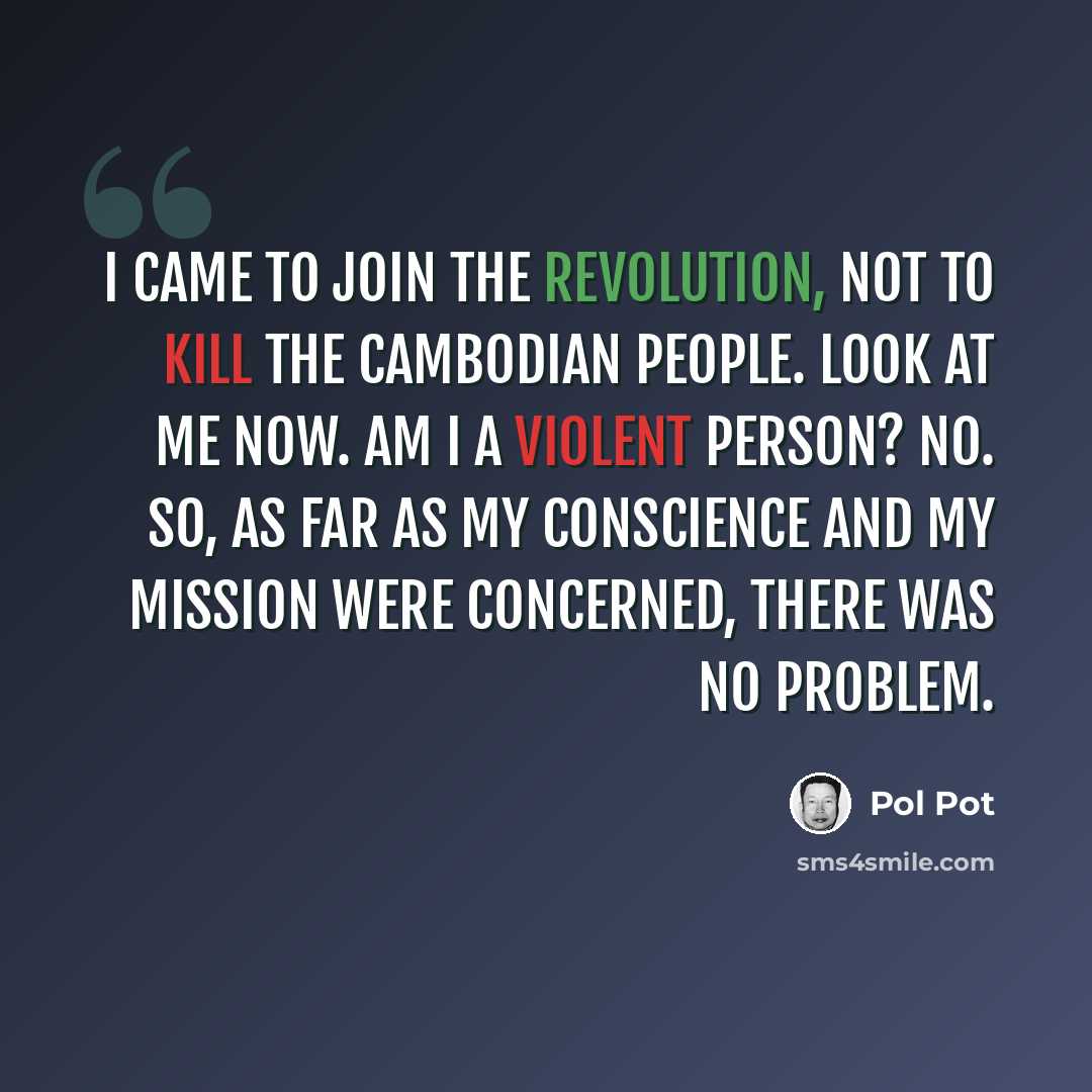 “I came to join the revolution, not to kill the Cambodian people. Look at me now. Am I a violent person? No. So, as far as my conscience and my mission were concerned, there was no problem.” quote by Pol Pot