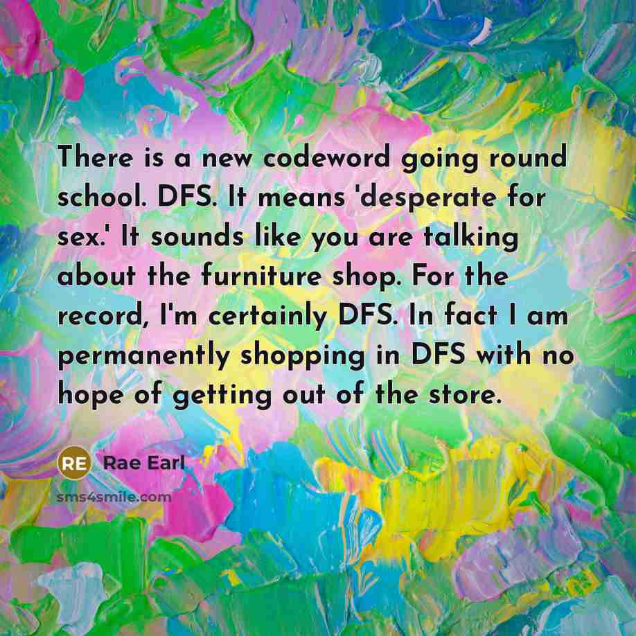 “There is a new codeword going round school. DFS. It means 'desperate for sex.' It sounds like you are talking about the furniture shop. For the record, I'm certainly DFS. In fact I am permanently shopping in DFS with no hope of getting out of the store.” quote by Rae Earl