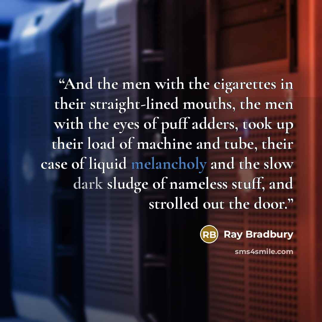 “And the men with the cigarettes in their straight-lined mouths, the men with the eyes of puff adders, took up their load of machine and tube, their case of liquid melancholy and the slow dark sludge of nameless stuff, and strolled out the door.” quote by Ray Bradbury