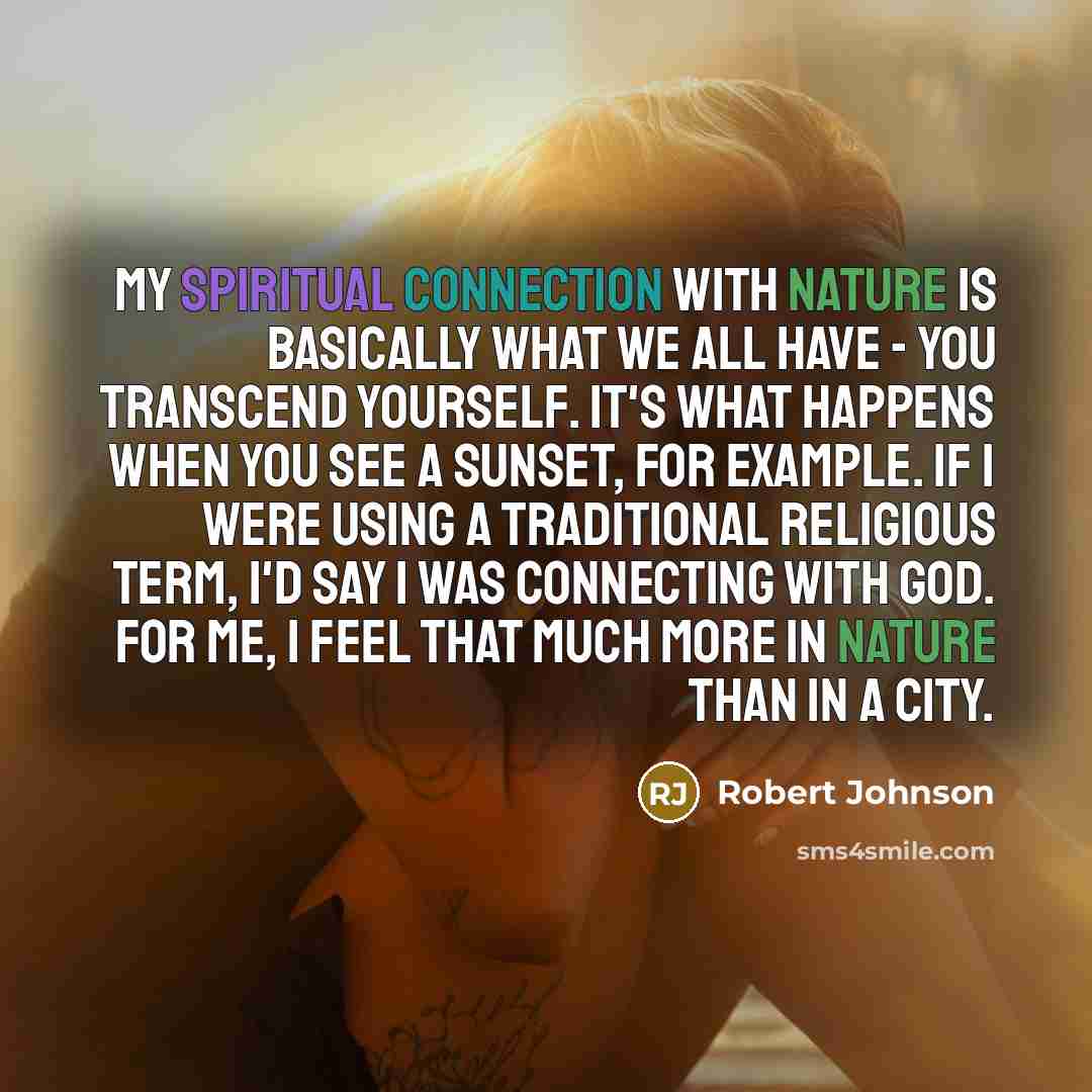 “My spiritual connection with nature is basically what we all have - you transcend yourself. It's what happens when you see a sunset, for example. If I were using a traditional religious term, I'd say I was connecting with God. For me, I feel that much more in nature than in a city.” quote by Robert Johnson