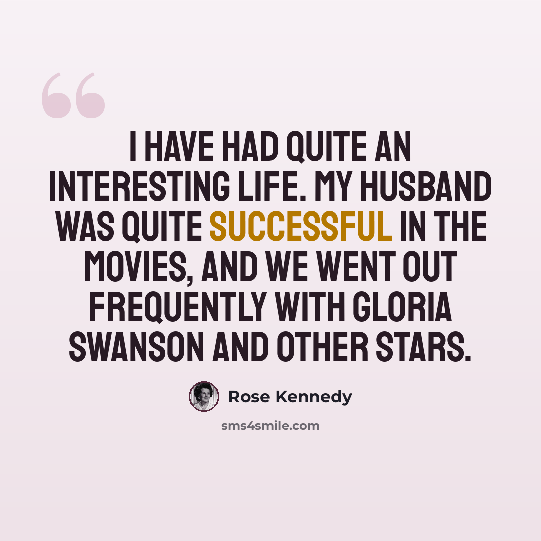 “I have had quite an interesting life. My husband was quite successful in the movies, and we went out frequently with Gloria Swanson and other stars.” quote by Rose Kennedy