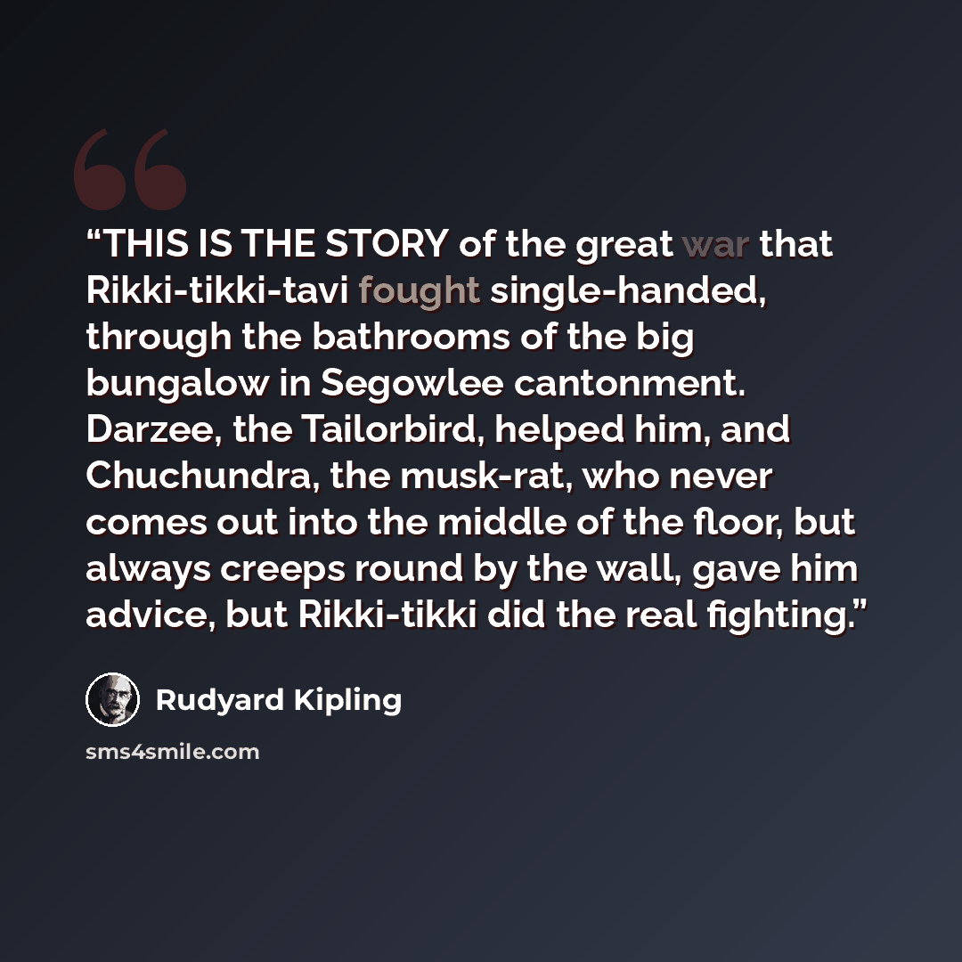 “THIS IS THE STORY of the great war that Rikki-tikki-tavi fought single-handed, through the bathrooms of the big bungalow in Segowlee cantonment. Darzee, the Tailorbird, helped him, and Chuchundra, the musk-rat, who never comes out into the middle of the floor, but always creeps round by the wall…” quote by Rudyard Kipling