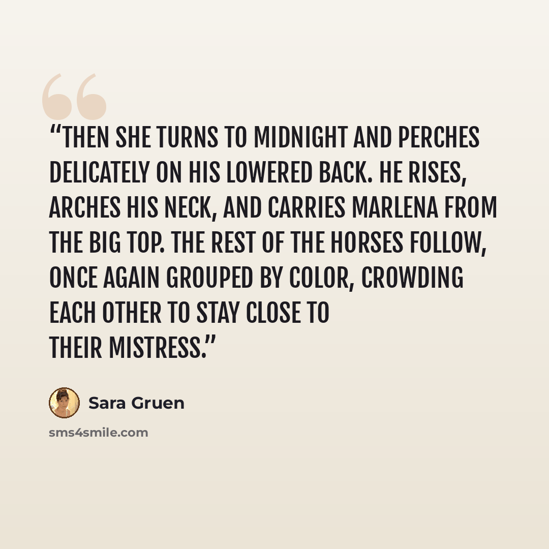 “Then she turns to Midnight and perches delicately on his lowered back. He rises, arches his neck, and carries Marlena from the big top. The rest of the horses follow, once again grouped by color, crowding each other to stay close to their mistress.” quote by Sara Gruen