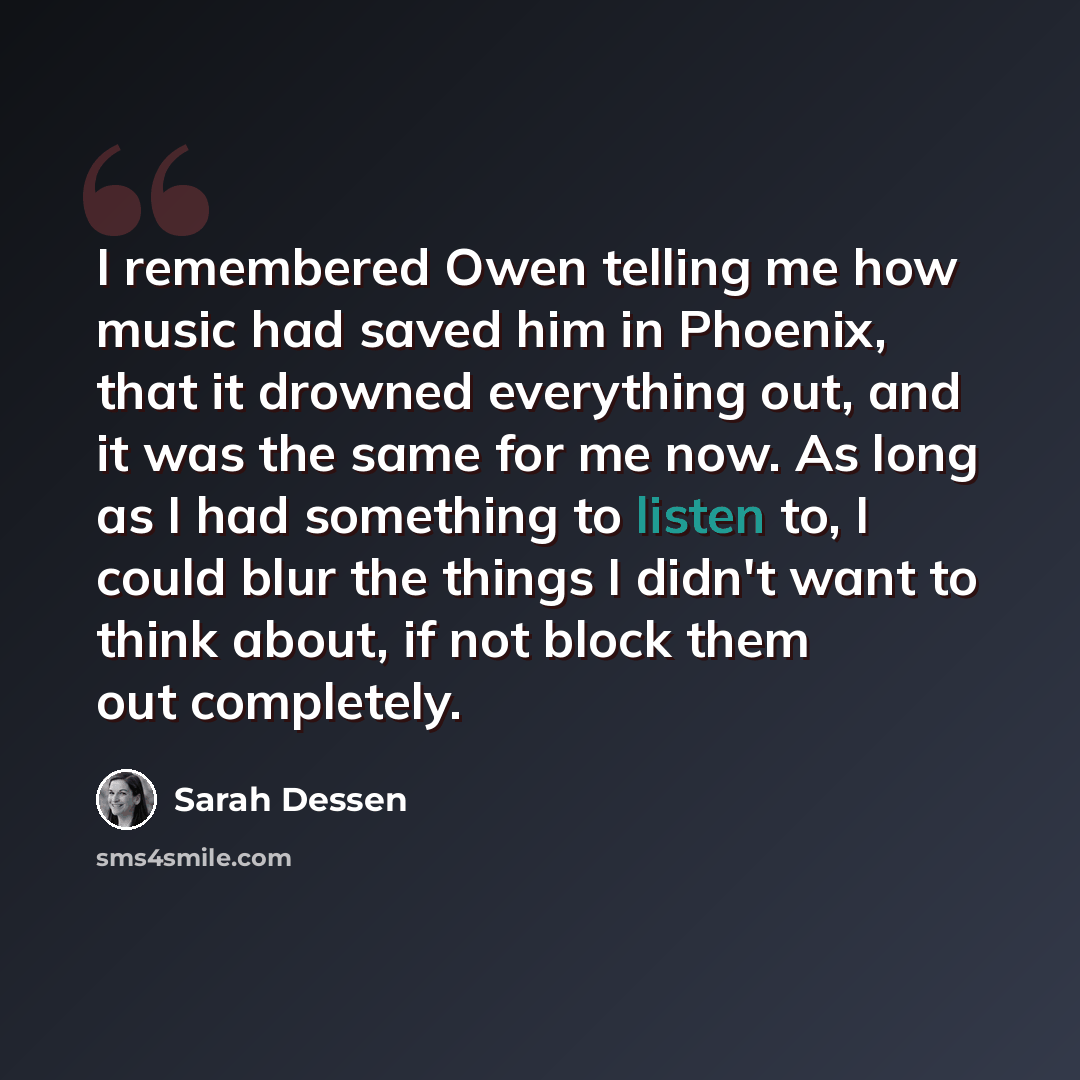 “I remembered Owen telling me how music had saved him in Phoenix, that it drowned everything out, and it was the same for me now. As long as I had something to listen to, I could blur the things I didn't want to think about, if not block them out completely.” quote by Sarah Dessen