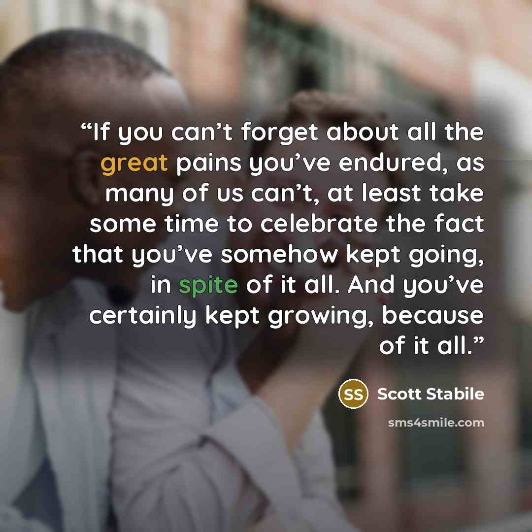 “If you can’t forget about all the great pains you’ve endured, as many of us can’t, at least take some time to celebrate the fact that you’ve somehow kept going, in spite of it all. And you’ve certainly kept growing, because of it all.” quote by Scott Stabile