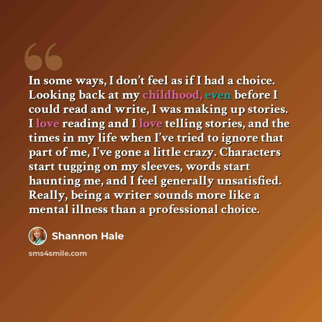 “In some ways, I don’t feel as if I had a choice. Looking back at my childhood, even before I could read and write, I was making up stories. I love reading and I love telling stories, and the times in my life when I’ve tried to ignore that part of me, I’ve gone a little crazy. Characters start…” quote by Shannon Hale