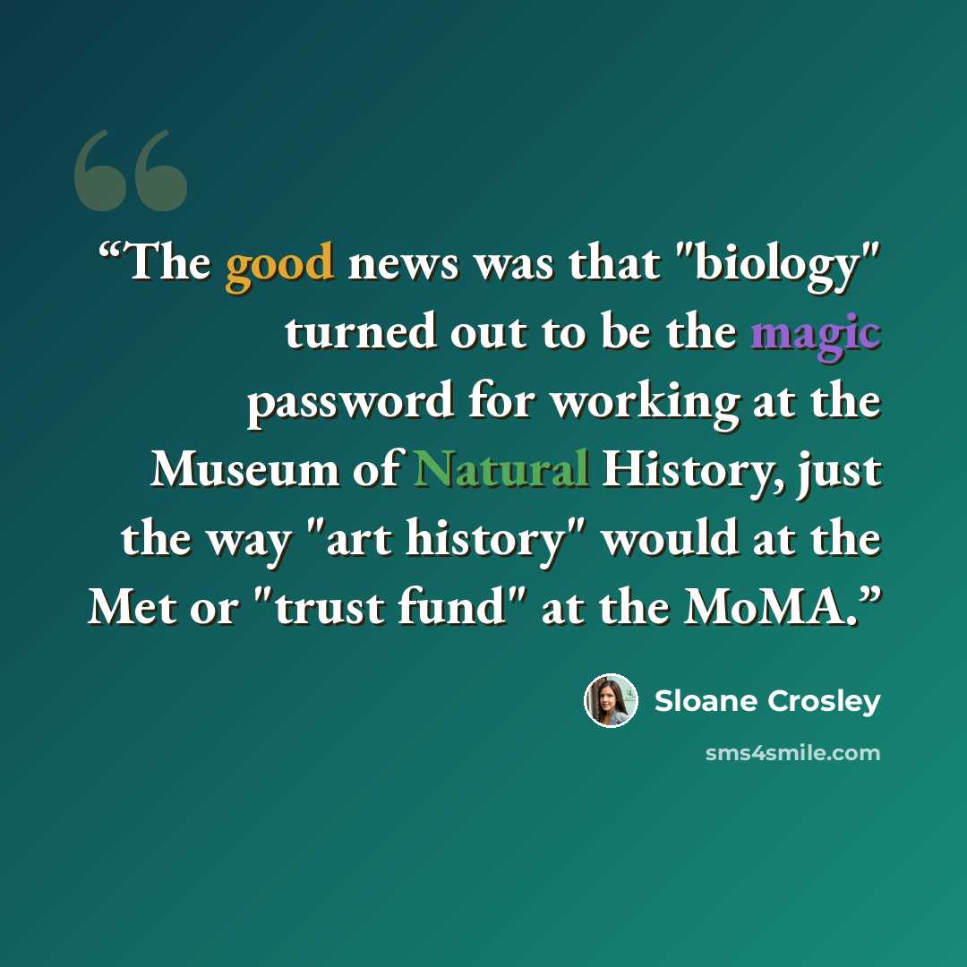 “The good news was that "biology" turned out to be the magic password for working at the Museum of Natural History, just the way "art history" would at the Met or "trust fund" at the MoMA.” quote by Sloane Crosley
