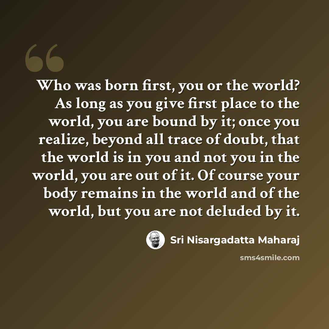 “Who was born first, you or the world? As long as you give first place to the world, you are bound by it; once you realize, beyond all trace of doubt, that the world is in you and not you in the world, you are out of it. Of course your body remains in the world and of the world, but you are not…” quote by Sri Nisargadatta Maharaj