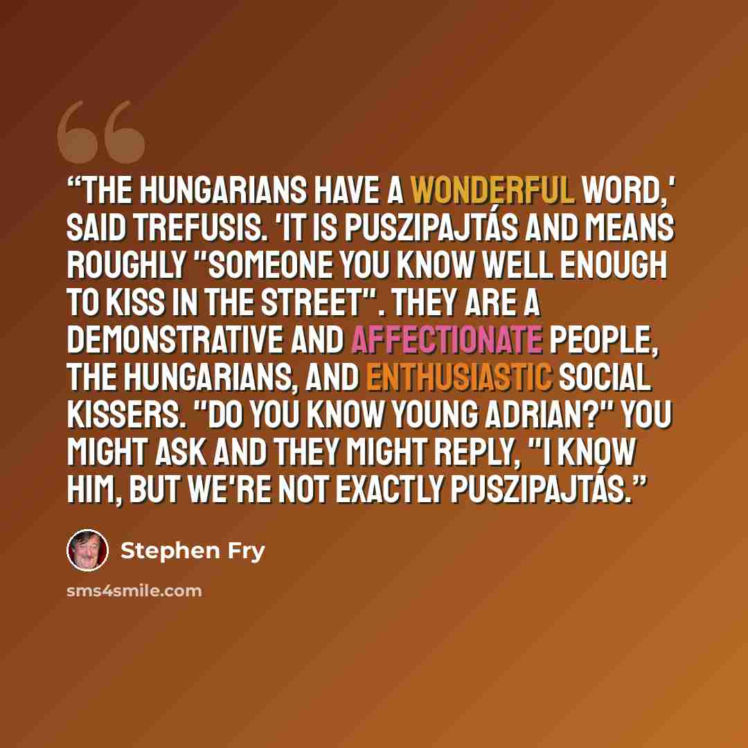 “The Hungarians have a wonderful word,' said Trefusis. 'It is puszipajtás and means roughly "someone you know well enough to kiss in the street". They are a demonstrative and affectionate people, the Hungarians, and enthusiastic social kissers. "Do you know young Adrian?" you might ask and they…” quote by Stephen Fry