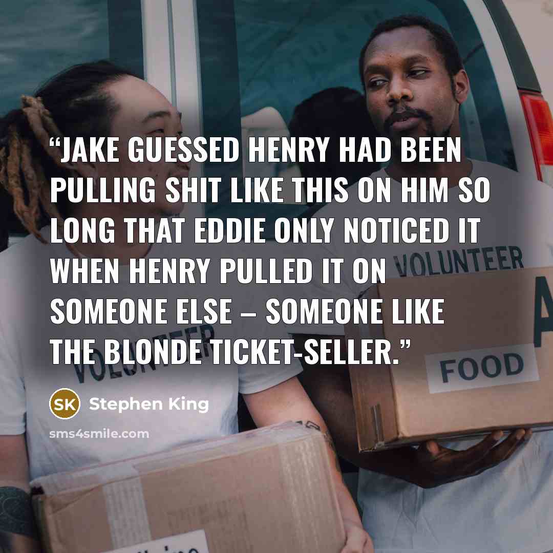 “Jake guessed Henry had been pulling shit like this on him so long that Eddie only noticed it when Henry pulled it on someone else – someone like the blonde ticket-seller.” quote by Stephen King