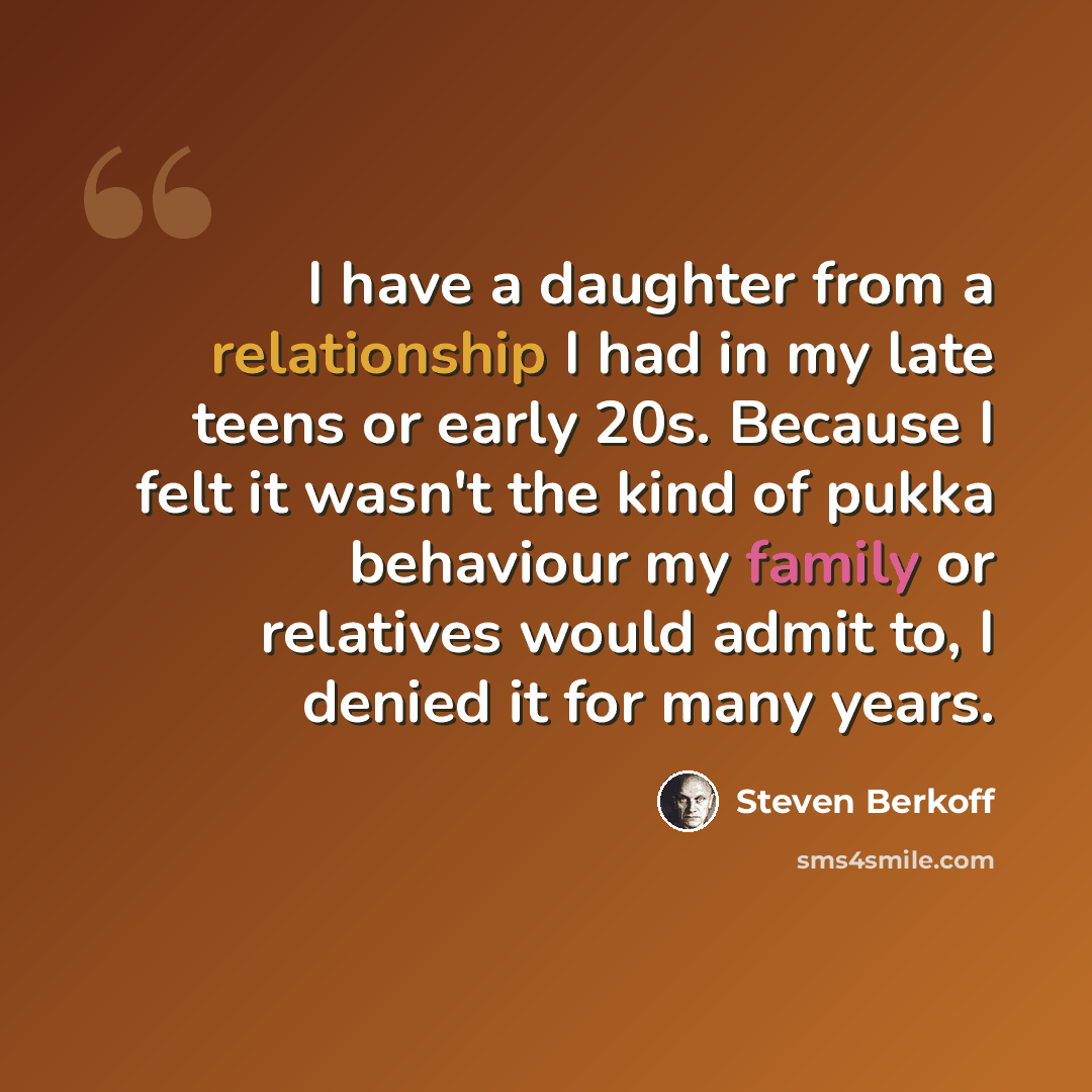 “I have a daughter from a relationship I had in my late teens or early 20s. Because I felt it wasn't the kind of pukka behaviour my family or relatives would admit to, I denied it for many years.” quote by Steven Berkoff