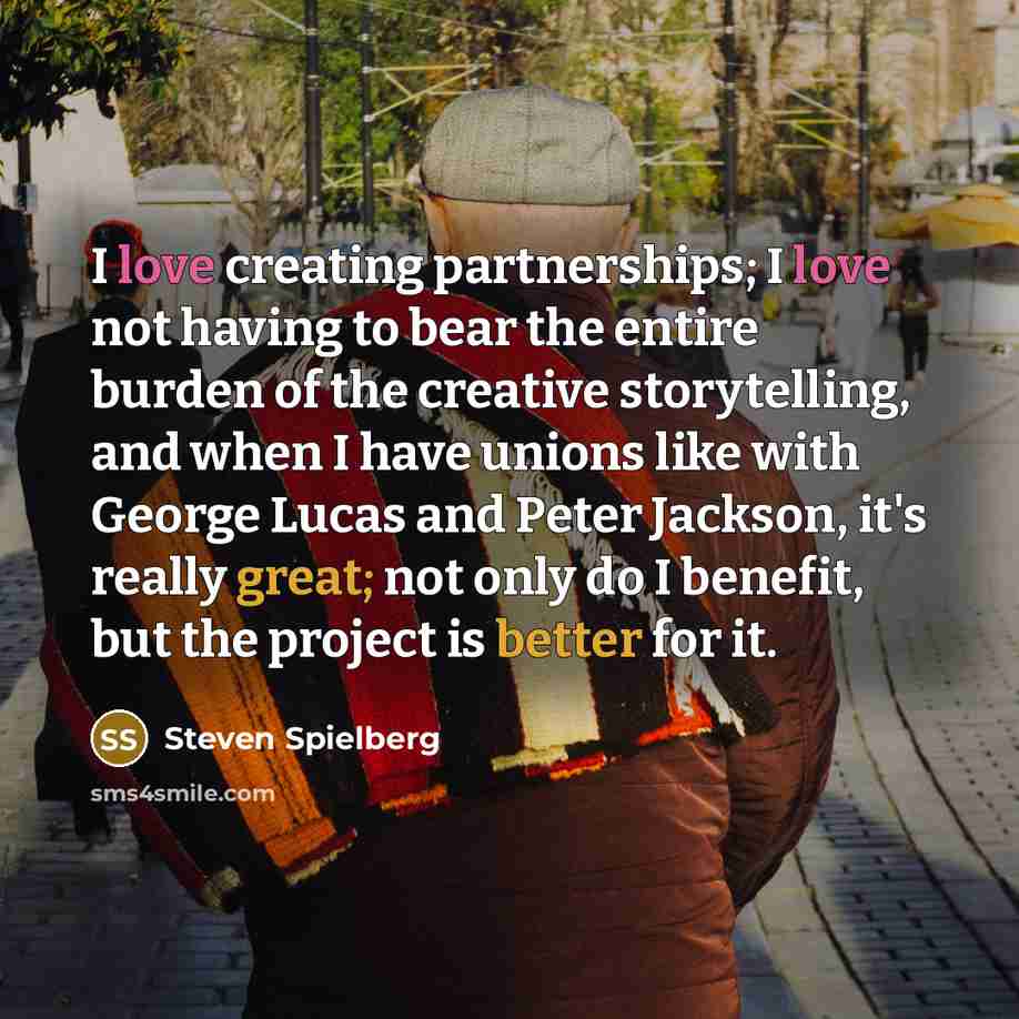 “I love creating partnerships; I love not having to bear the entire burden of the creative storytelling, and when I have unions like with George Lucas and Peter Jackson, it's really great; not only do I benefit, but the project is better for it.” quote by Steven Spielberg