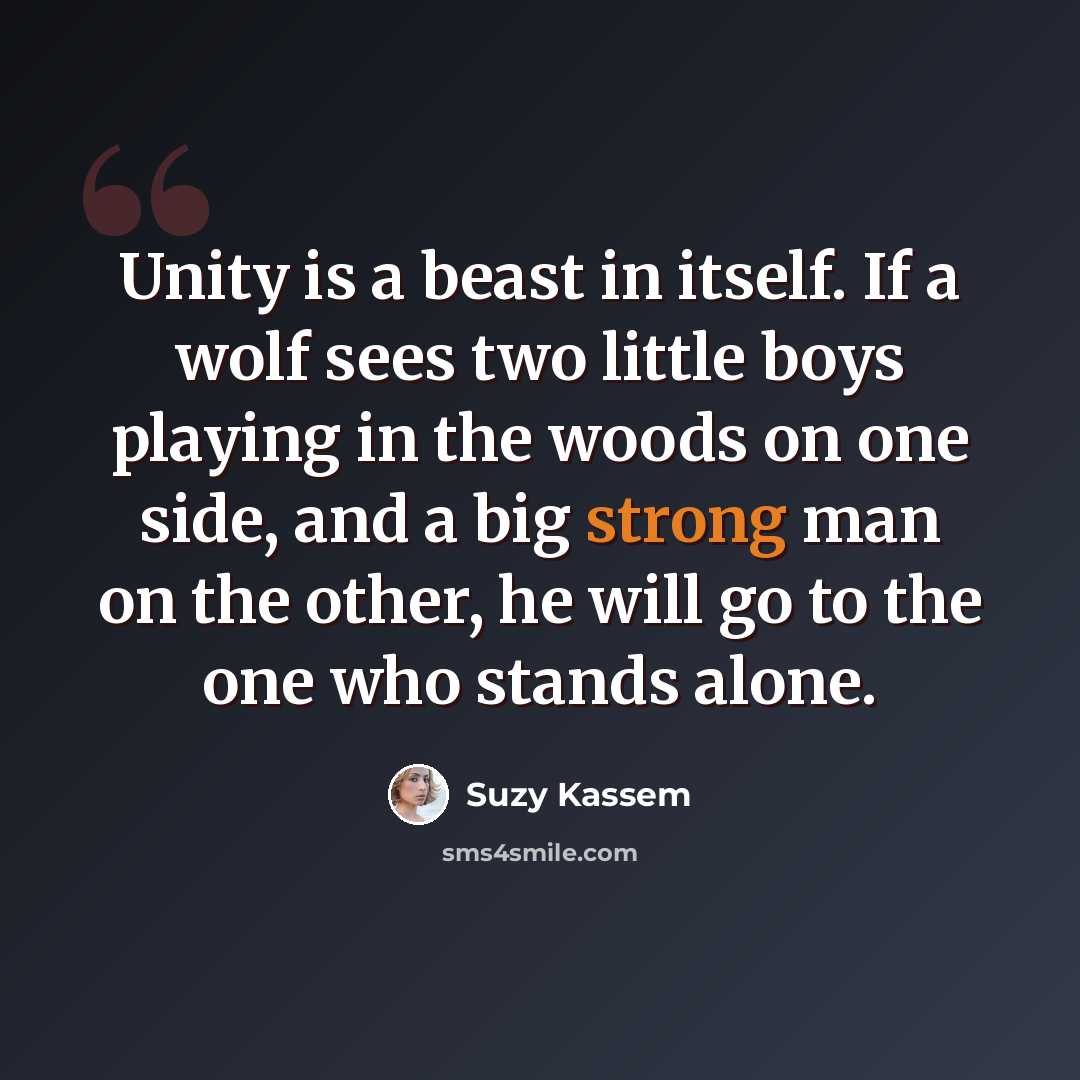 “Unity is a beast in itself. If a wolf sees two little boys playing in the woods on one side, and a big strong man on the other, he will go to the one who stands alone.” quote by Suzy Kassem