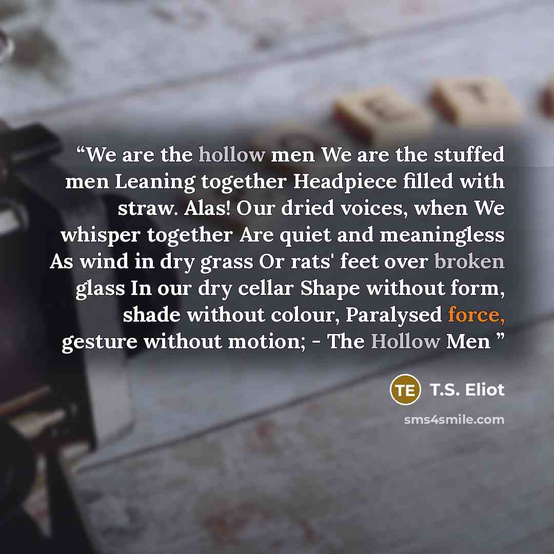 “We are the hollow men We are the stuffed men Leaning together Headpiece filled with straw. Alas! Our dried voices, when We whisper together Are quiet and meaningless As wind in dry grass Or rats' feet over broken glass In our dry cellar Shape without form, shade without colour, Paralysed force…” quote by T.S. Eliot