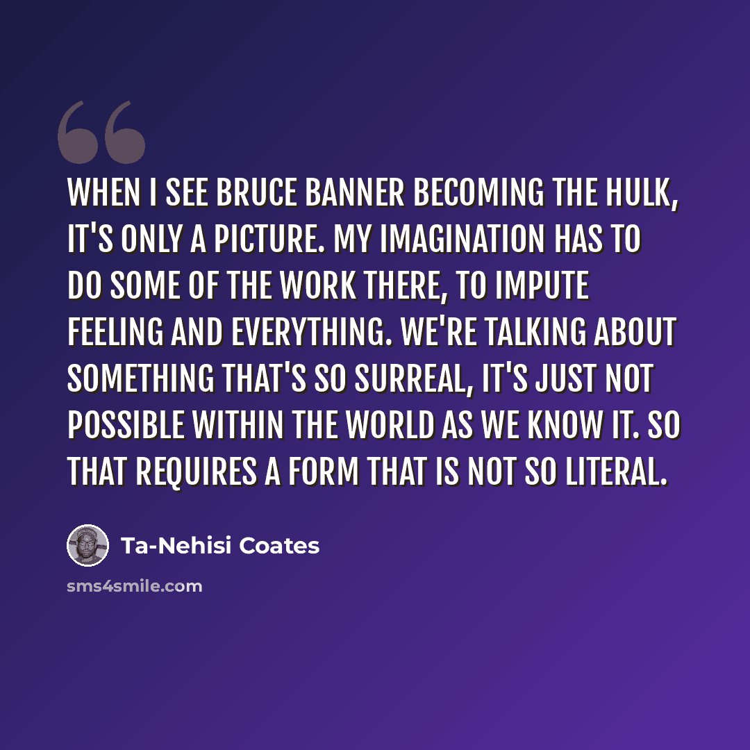“When I see Bruce Banner becoming the Hulk, it's only a picture. My imagination has to do some of the work there, to impute feeling and everything. We're talking about something that's so surreal, it's just not possible within the world as we know it. So that requires a form that is not so literal.” quote by Ta-Nehisi Coates