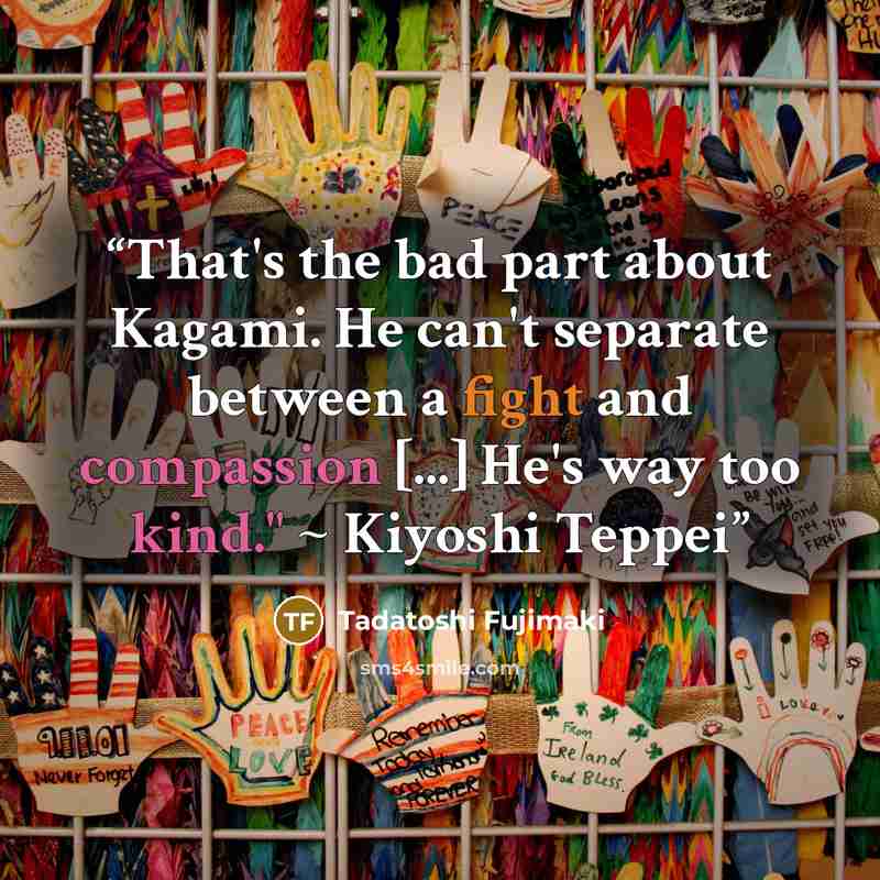 “That's the bad part about Kagami. He can't separate between a fight and compassion [...] He's way too kind." ~ Kiyoshi Teppei” quote by Tadatoshi Fujimaki
