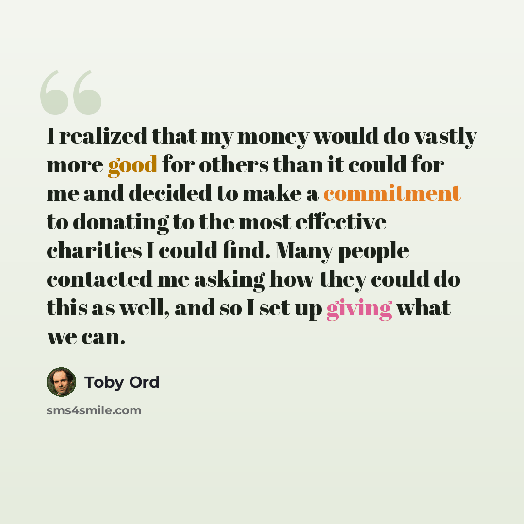 “I realized that my money would do vastly more good for others than it could for me and decided to make a commitment to donating to the most effective charities I could find. Many people contacted me asking how they could do this as well, and so I set up giving what we can.” quote by Toby Ord