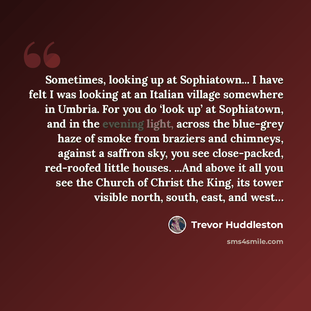 “Sometimes, looking up at Sophiatown... I have felt I was looking at an Italian village somewhere in Umbria. For you do ‘look up’ at Sophiatown, and in the evening light, across the blue-grey haze of smoke from braziers and chimneys, against a saffron sky, you see close-packed, red-roofed little…” quote by Trevor Huddleston