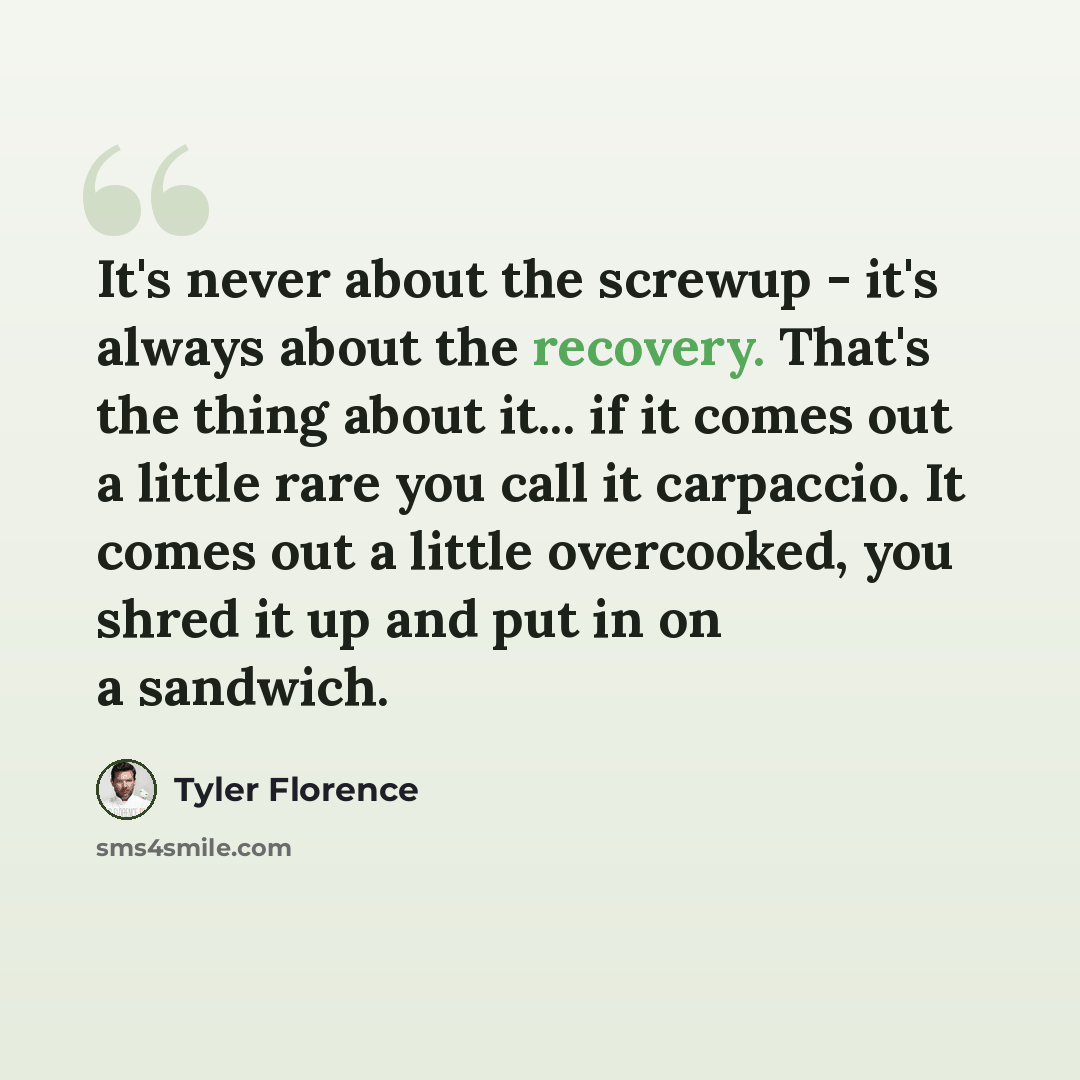 “It's never about the screwup - it's always about the recovery. That's the thing about it... if it comes out a little rare you call it carpaccio. It comes out a little overcooked, you shred it up and put in on a sandwich.” quote by Tyler Florence