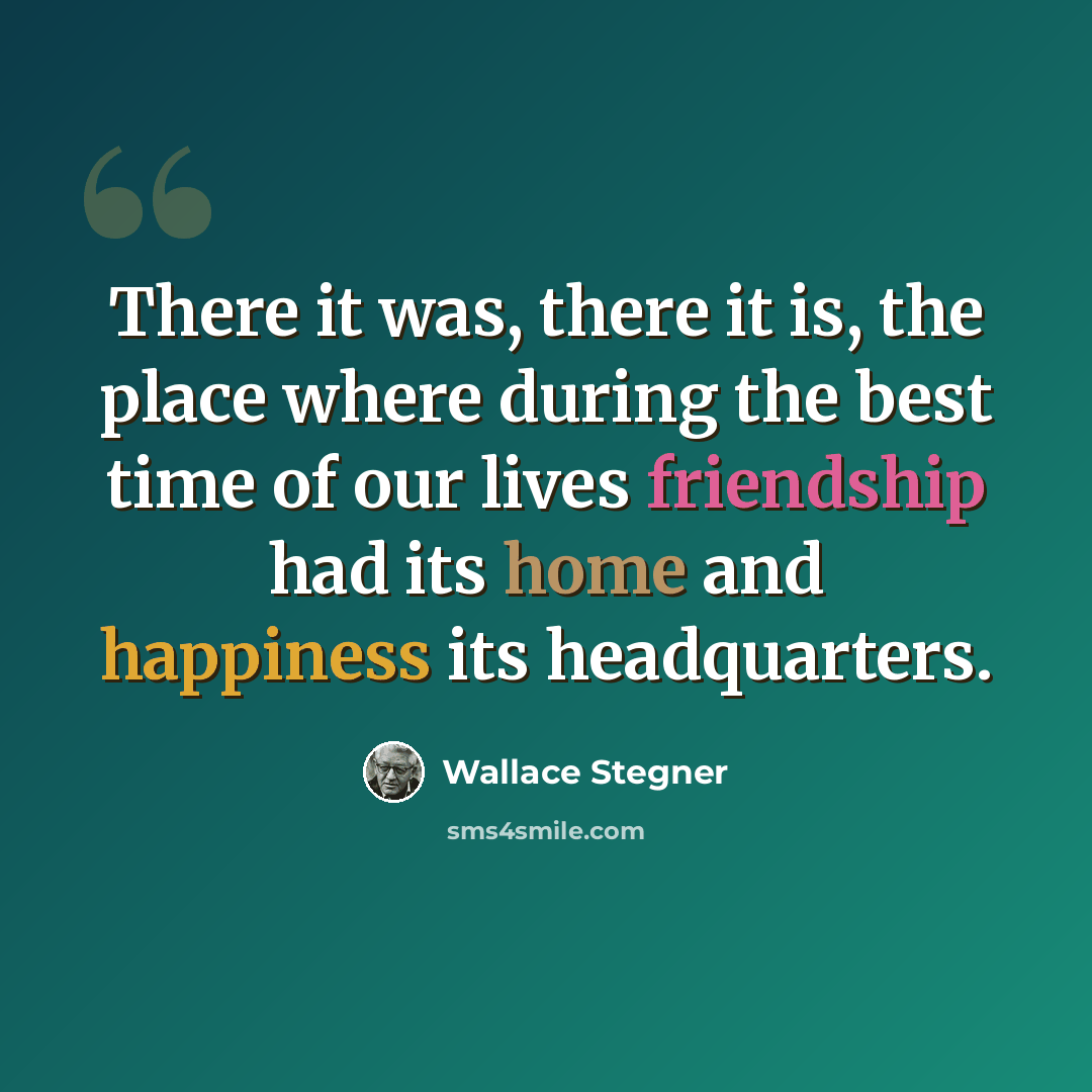 “There it was, there it is, the place where during the best time of our lives friendship had its home and happiness its headquarters.” quote by Wallace Stegner