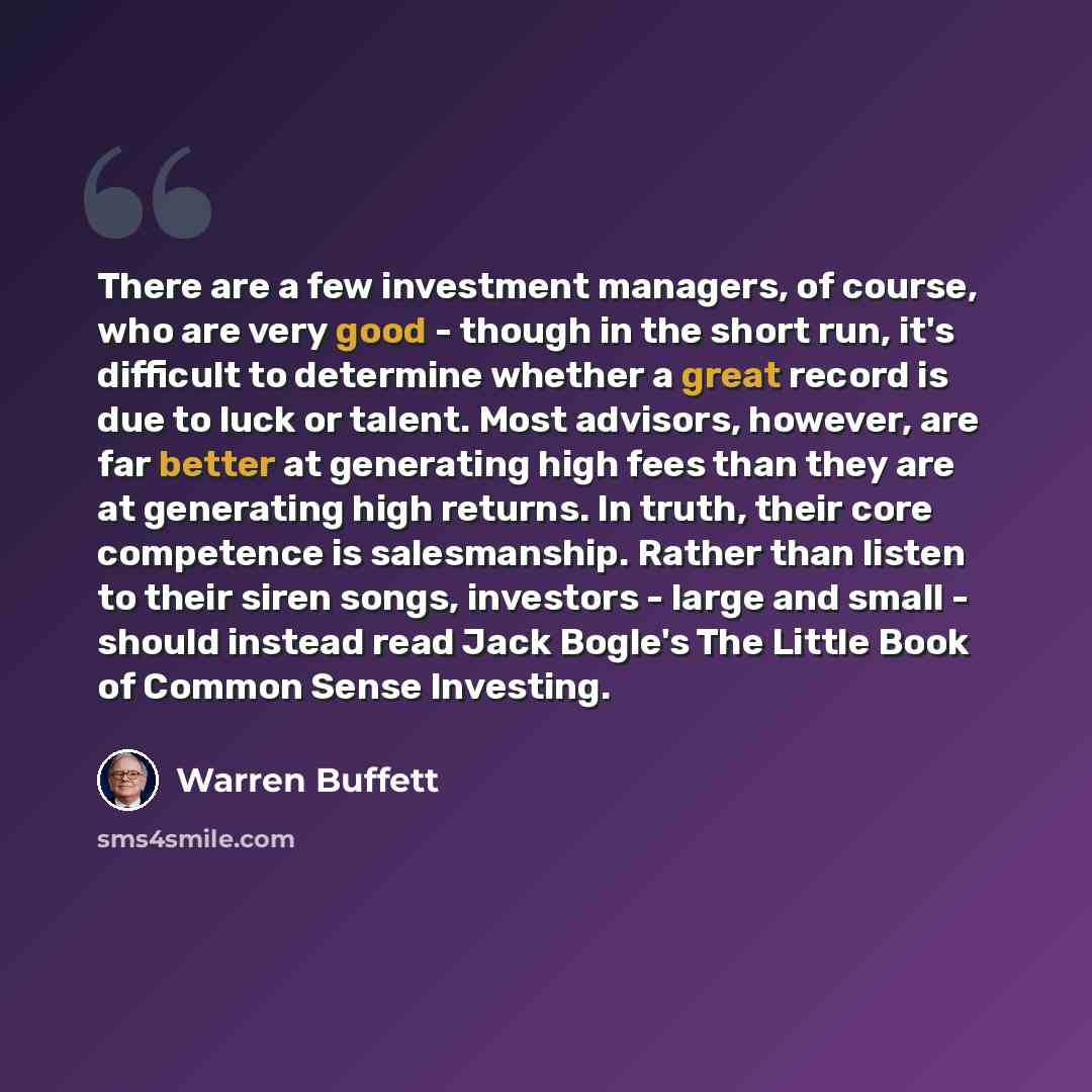 “There are a few investment managers, of course, who are very good - though in the short run, it's difficult to determine whether a great record is due to luck or talent. Most advisors, however, are far better at generating high fees than they are at generating high returns. In truth, their core…” quote by Warren Buffett