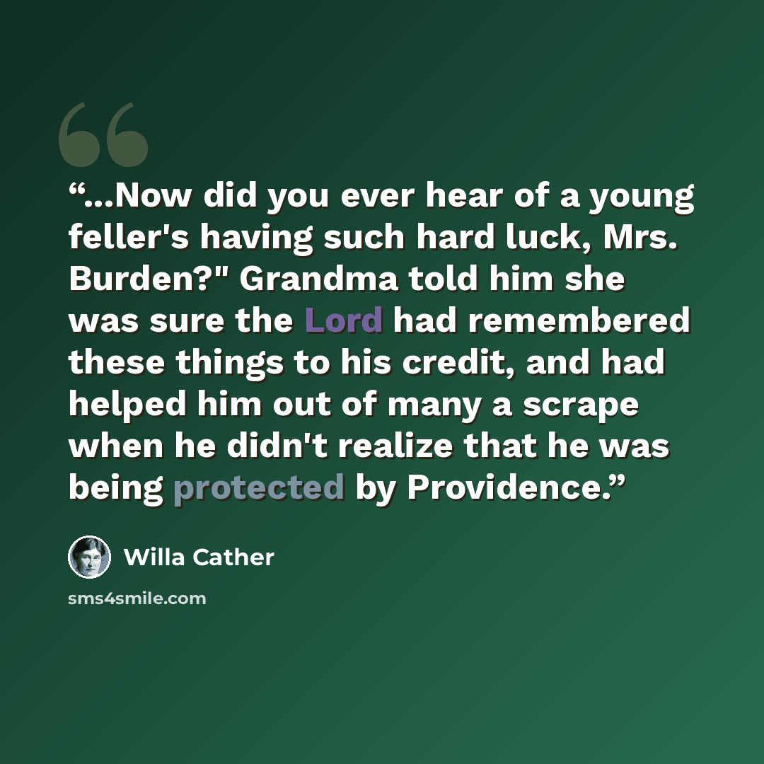 “...Now did you ever hear of a young feller's having such hard luck, Mrs. Burden?" Grandma told him she was sure the Lord had remembered these things to his credit, and had helped him out of many a scrape when he didn't realize that he was being protected by Providence.” quote by Willa Cather