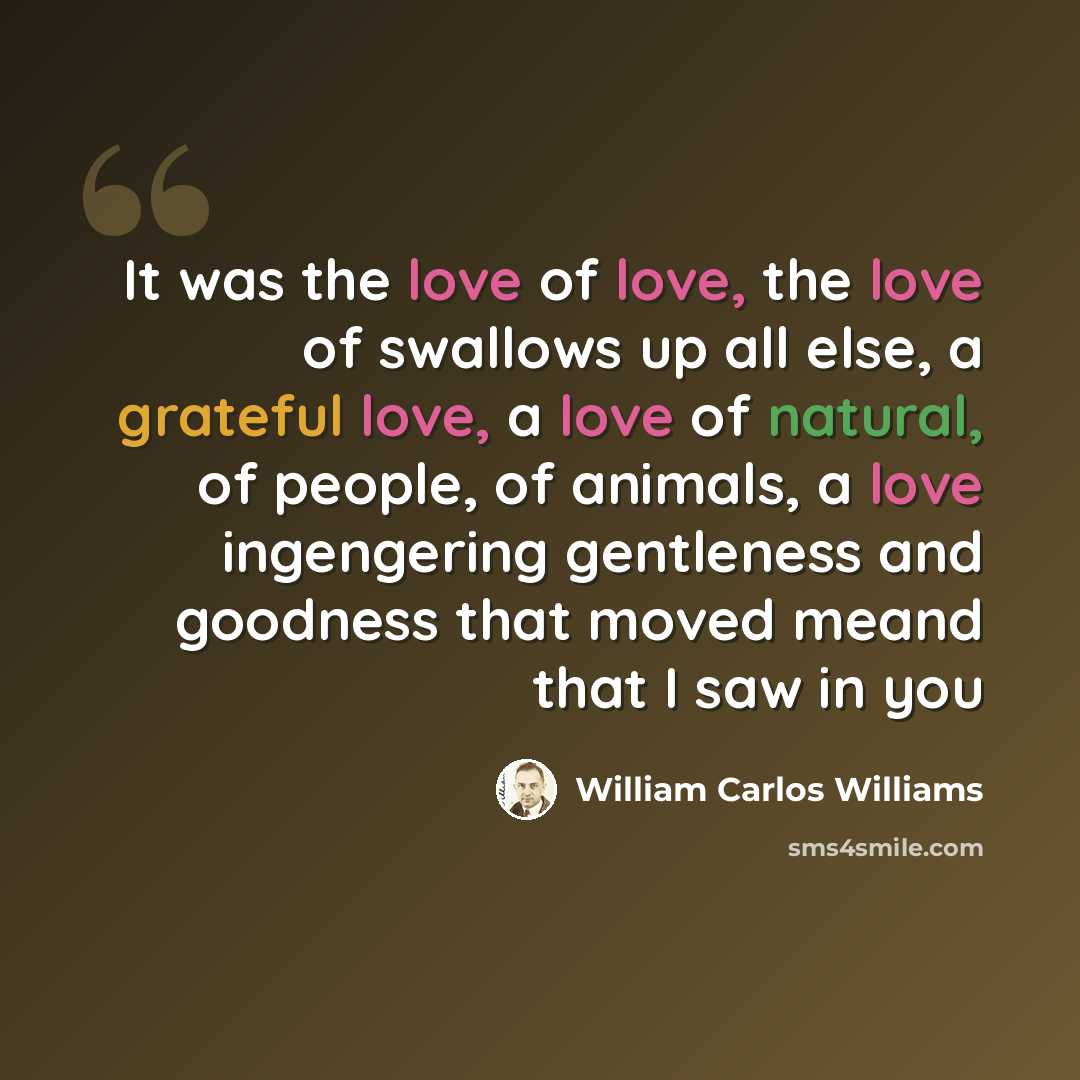 “It was the love of love, the love of swallows up all else, a grateful love, a love of natural, of people, of animals, a love ingengering gentleness and goodness that moved meand that I saw in you” quote by William Carlos Williams