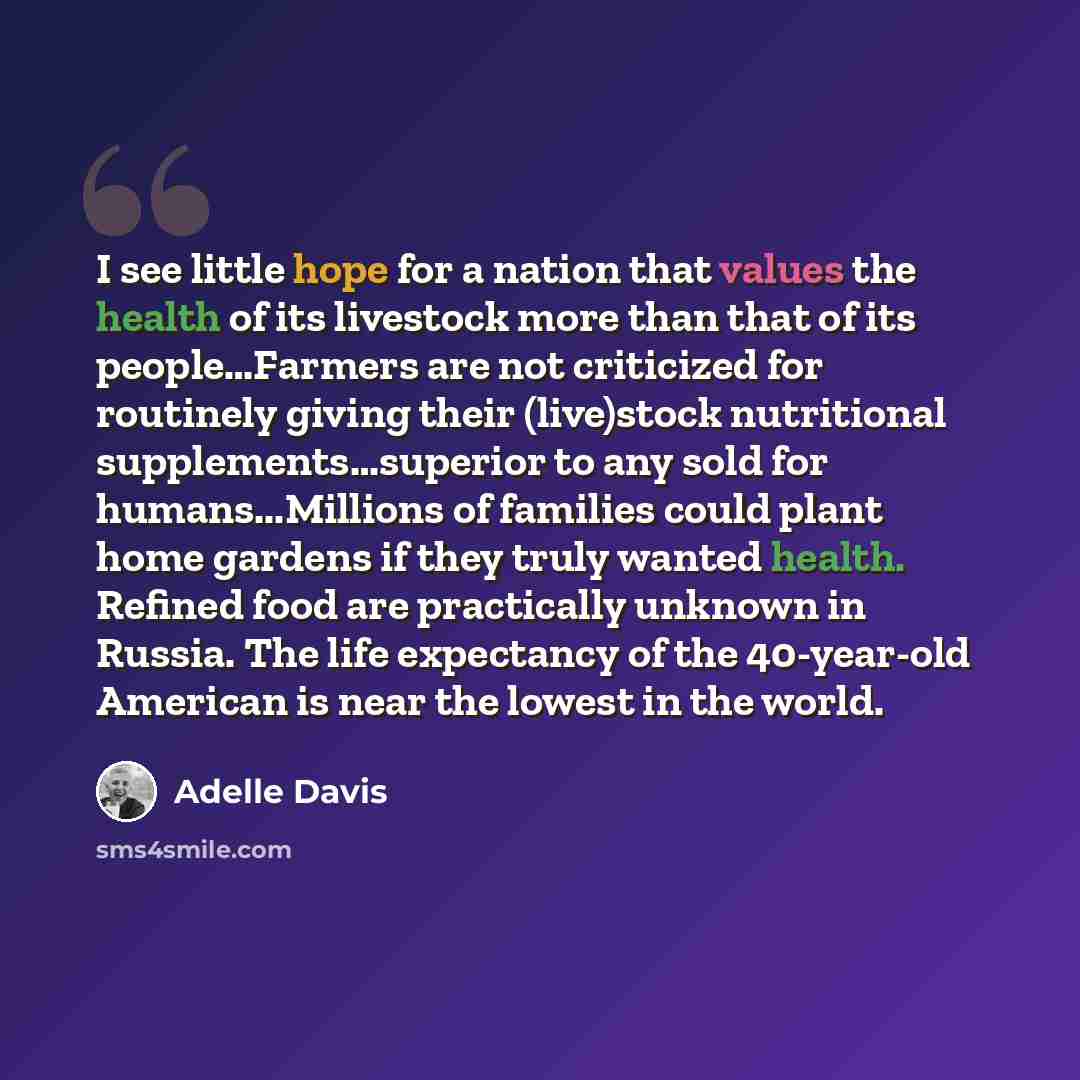 “I see little hope for a nation that values the health of its livestock more than that of its people…Farmers are not criticized for routinely giving their (live)stock nutritional supplements…superior to any sold for humans...Millions of families could plant home gardens if they truly wanted health…” quote by Adelle Davis