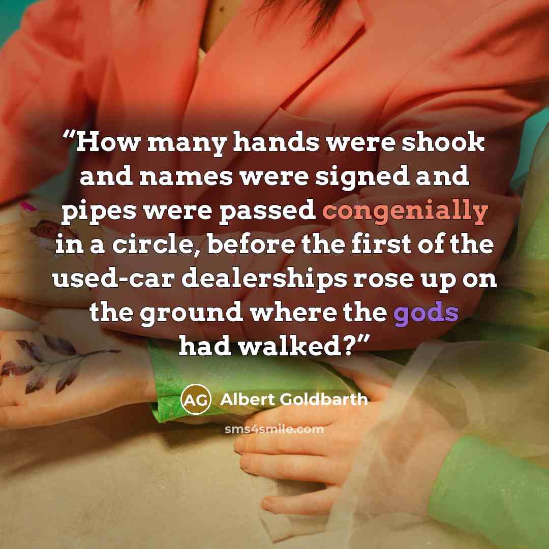“How many hands were shook and names were signed and pipes were passed congenially in a circle, before the first of the used-car dealerships rose up on the ground where the gods had walked?” quote by Albert Goldbarth