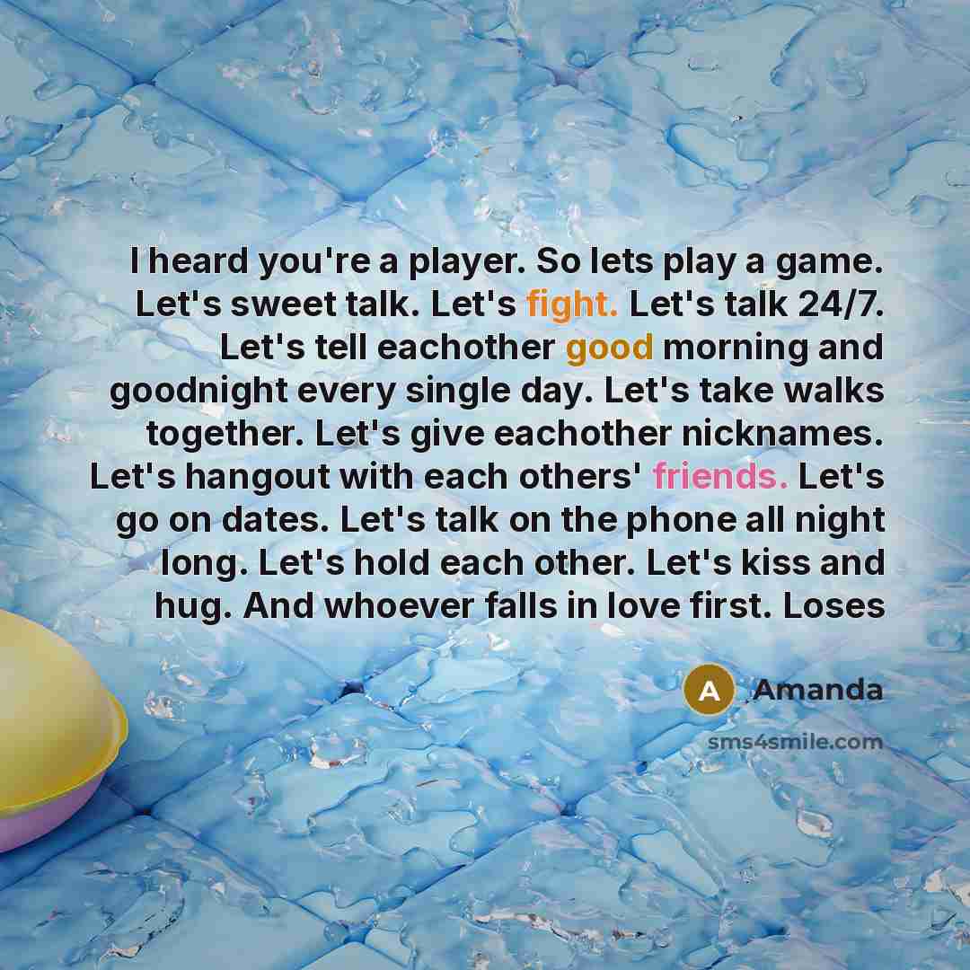 “I heard you're a player. So lets play a game. Let's sweet talk. Let's fight. Let's talk 24/7. Let's tell eachother good morning and goodnight every single day. Let's take walks together. Let's give eachother nicknames. Let's hangout with each others' friends. Let's go on dates. Let's talk on the…” quote by Amanda