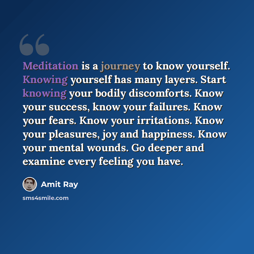 “Meditation is a journey to know yourself. Knowing yourself has many layers. Start knowing your bodily discomforts. Know your success, know your failures. Know your fears. Know your irritations. Know your pleasures, joy and happiness. Know your mental wounds. Go deeper and examine every feeling you…” quote by Amit Ray