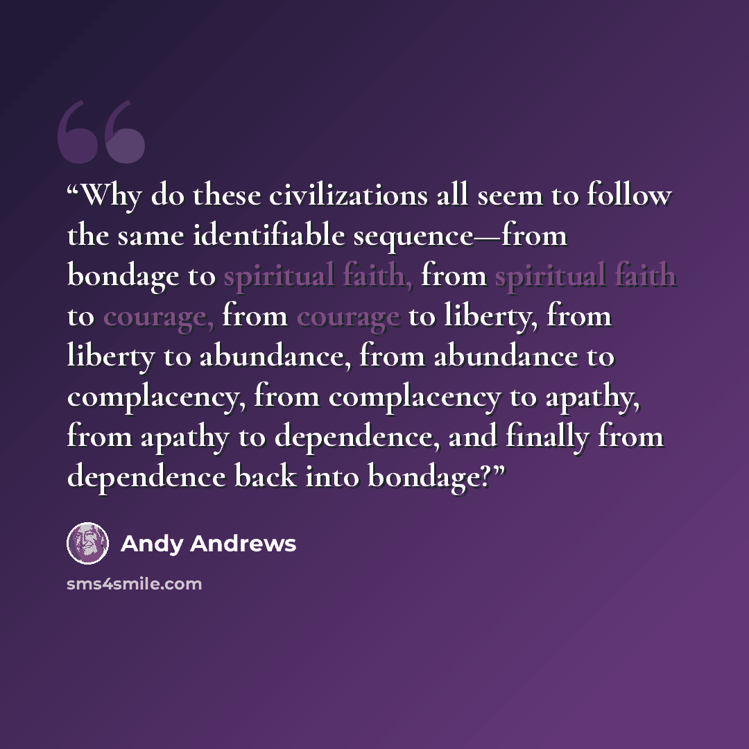 “Why do these civilizations all seem to follow the same identifiable sequence—from bondage to spiritual faith, from spiritual faith to courage, from courage to liberty, from liberty to abundance, from abundance to complacency, from complacency to apathy, from apathy to dependence, and finally from…” quote by Andy Andrews