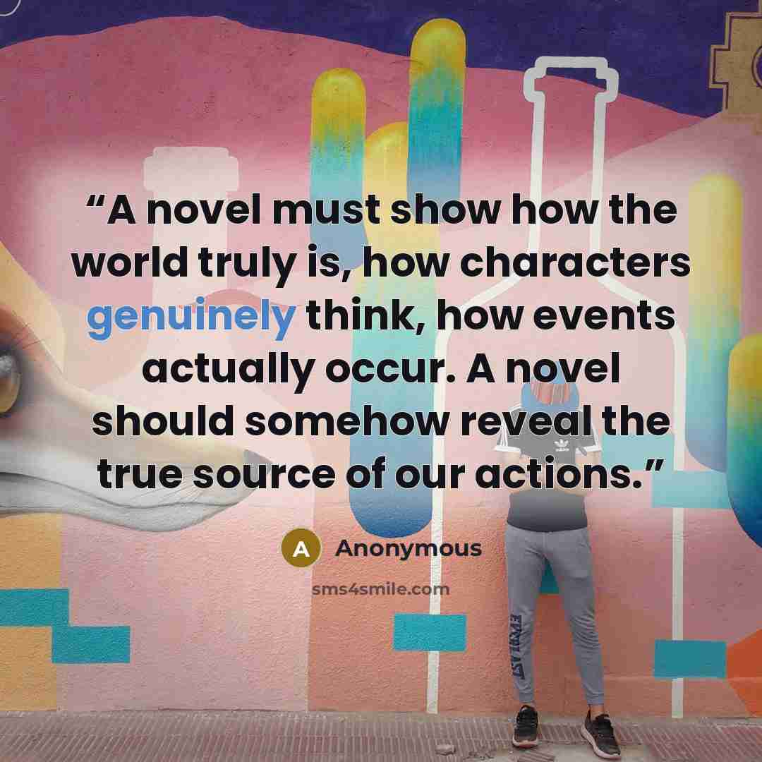 “A novel must show how the world truly is, how characters genuinely think, how events actually occur. A novel should somehow reveal the true source of our actions.” quote by Anonymous