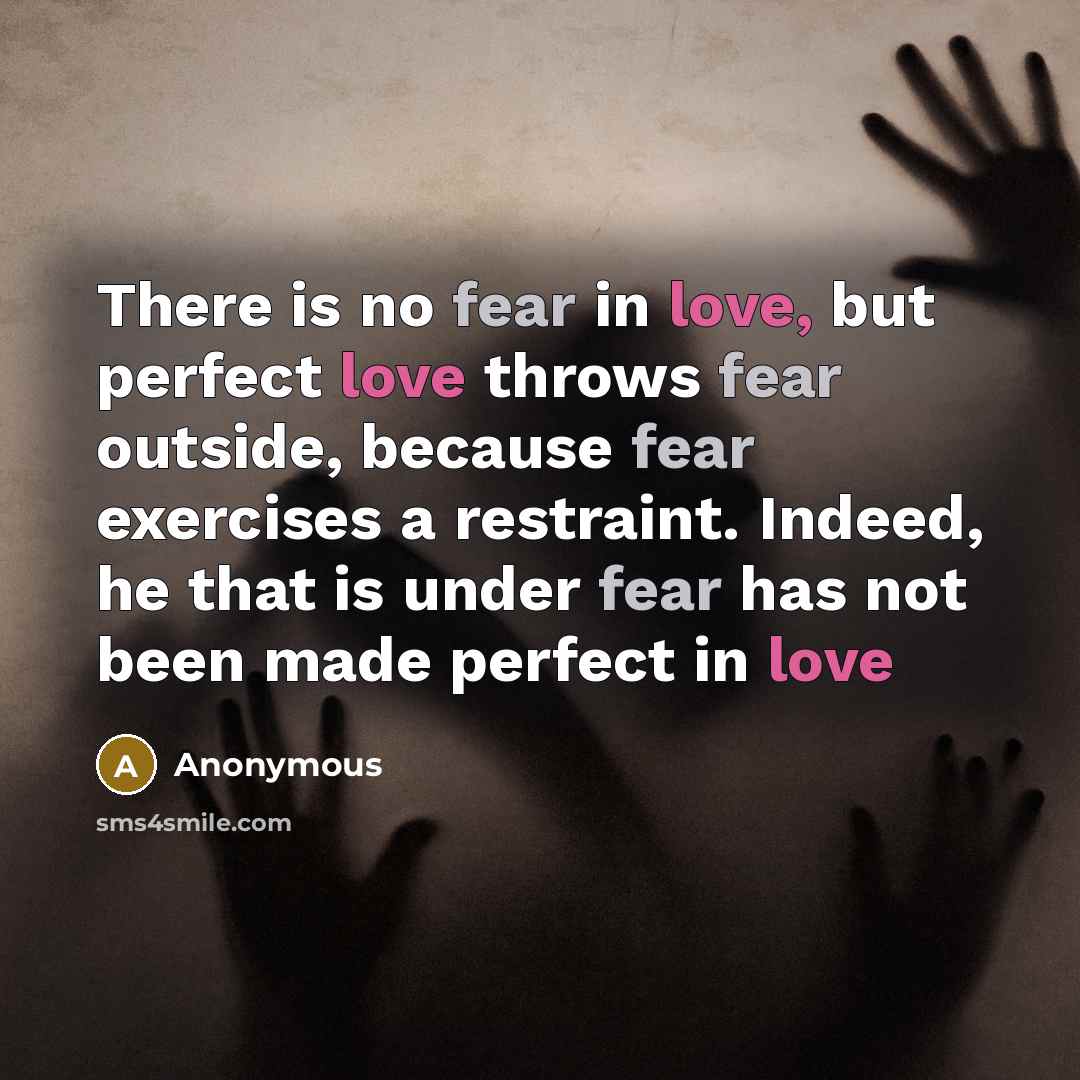“There is no fear in love, but perfect love throws fear outside, because fear exercises a restraint. Indeed, he that is under fear has not been made perfect in love” quote by Anonymous