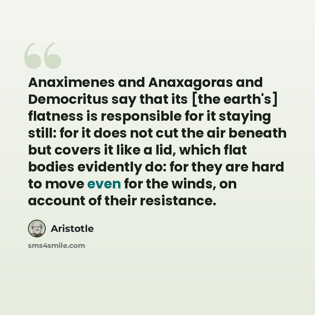 “Anaximenes and Anaxagoras and Democritus say that its [the earth's] flatness is responsible for it staying still: for it does not cut the air beneath but covers it like a lid, which flat bodies evidently do: for they are hard to move even for the winds, on account of their resistance.” quote by Aristotle
