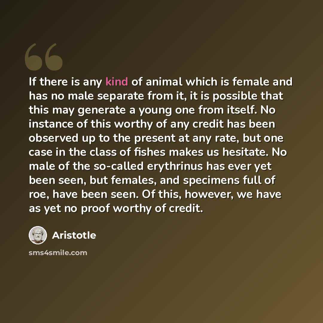 “If there is any kind of animal which is female and has no male separate from it, it is possible that this may generate a young one from itself. No instance of this worthy of any credit has been observed up to the present at any rate, but one case in the class of fishes makes us hesitate. No male…” quote by Aristotle