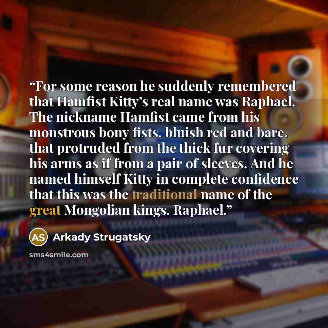 “For some reason he suddenly remembered that Hamfist Kitty’s real name was Raphael. The nickname Hamfist came from his monstrous bony fists, bluish red and bare, that protruded from the thick fur covering his arms as if from a pair of sleeves. And he named himself Kitty in complete confidence that…” quote by Arkady Strugatsky