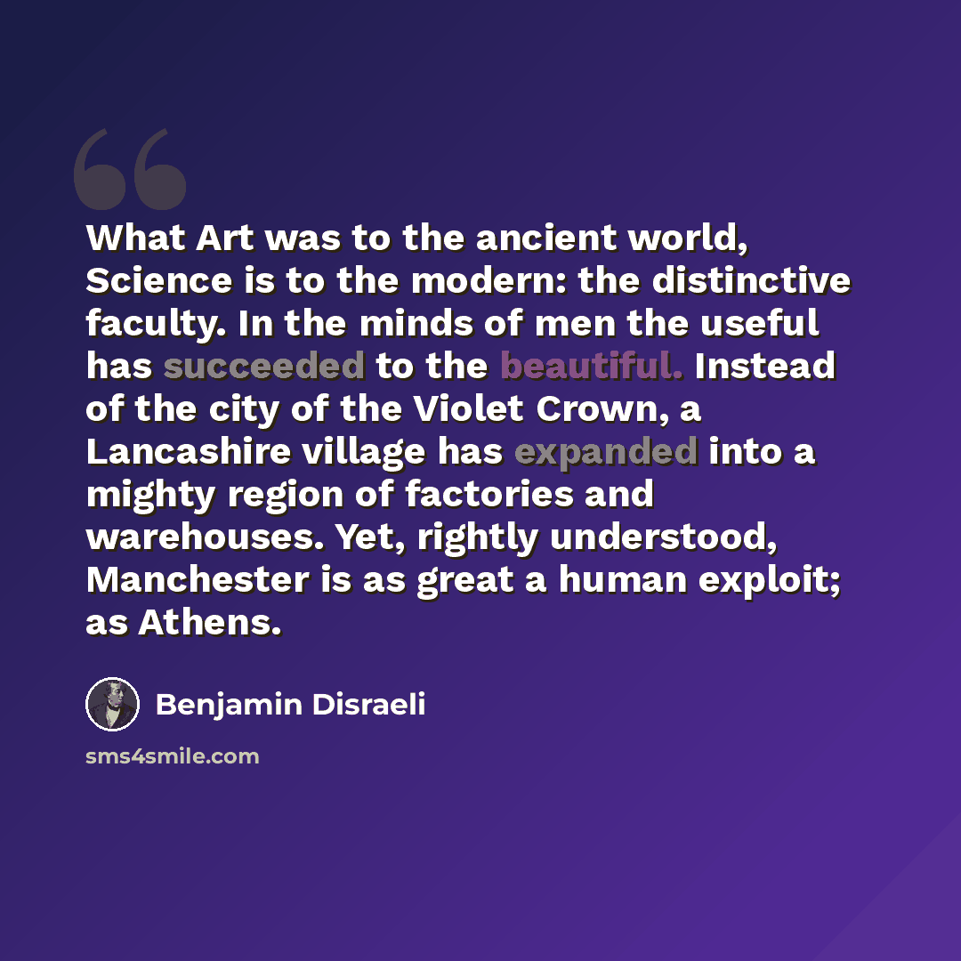 “What Art was to the ancient world, Science is to the modern: the distinctive faculty. In the minds of men the useful has succeeded to the beautiful. Instead of the city of the Violet Crown, a Lancashire village has expanded into a mighty region of factories and warehouses. Yet, rightly understood…” quote by Benjamin Disraeli