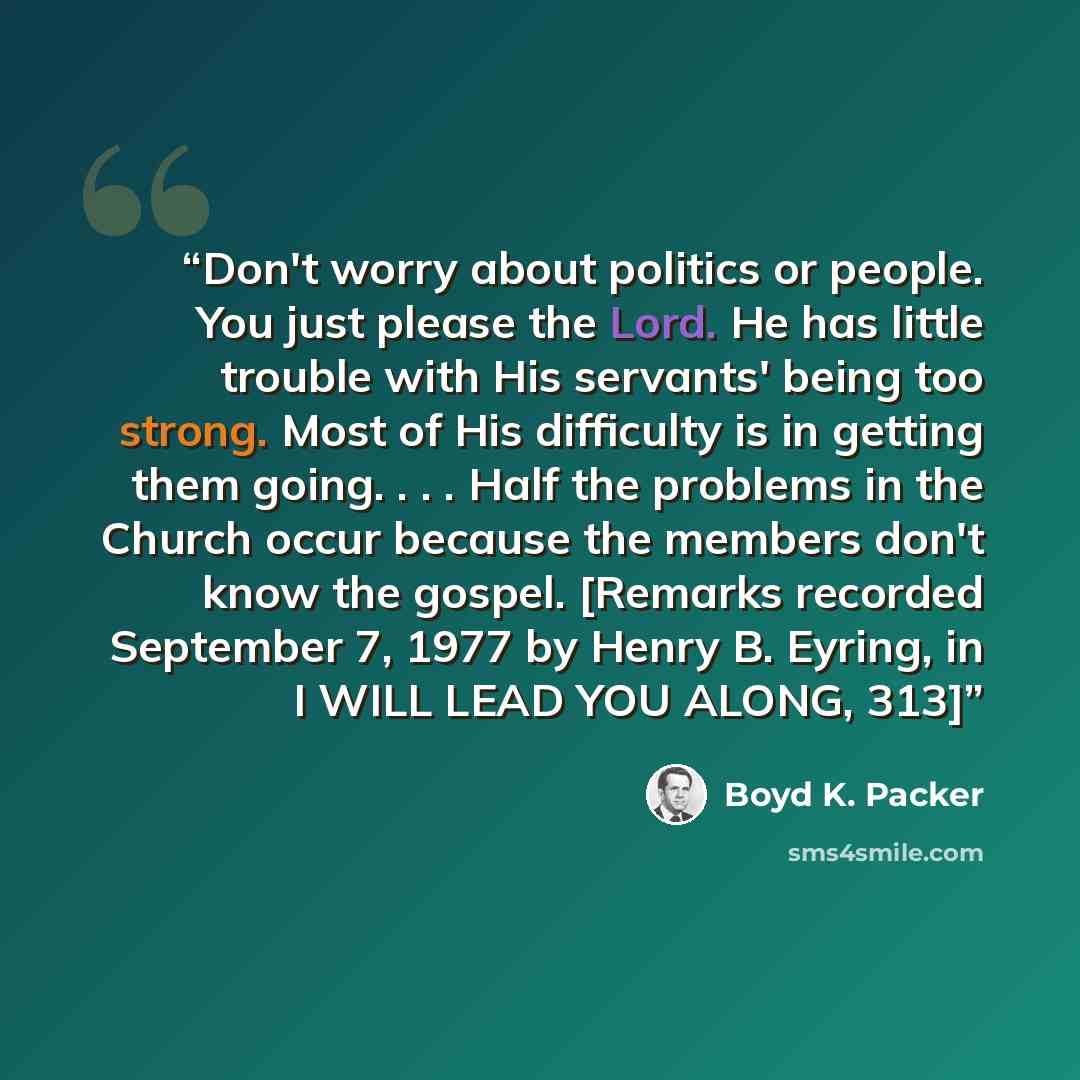 “Don't worry about politics or people. You just please the Lord. He has little trouble with His servants' being too strong. Most of His difficulty is in getting them going. . . . Half the problems in the Church occur because the members don't know the gospel. [Remarks recorded September 7, 1977 by…” quote by Boyd K. Packer