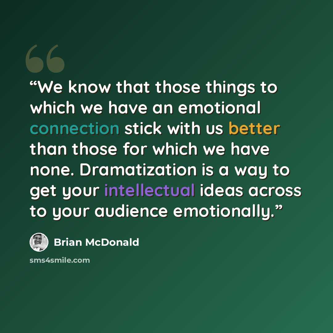“We know that those things to which we have an emotional connection stick with us better than those for which we have none. Dramatization is a way to get your intellectual ideas across to your audience emotionally.” quote by Brian McDonald
