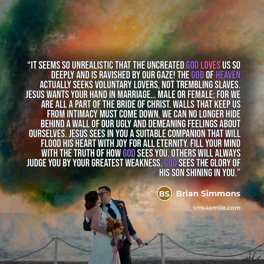 “It seems so unrealistic that the uncreated God loves us so deeply and is ravished by our gaze! The God of heaven actually seeks voluntary lovers, not trembling slaves. Jesus wants your hand in marriage… male or female; for we are all a part of the Bride of Christ. Walls that keep us from intimacy…” quote by Brian Simmons