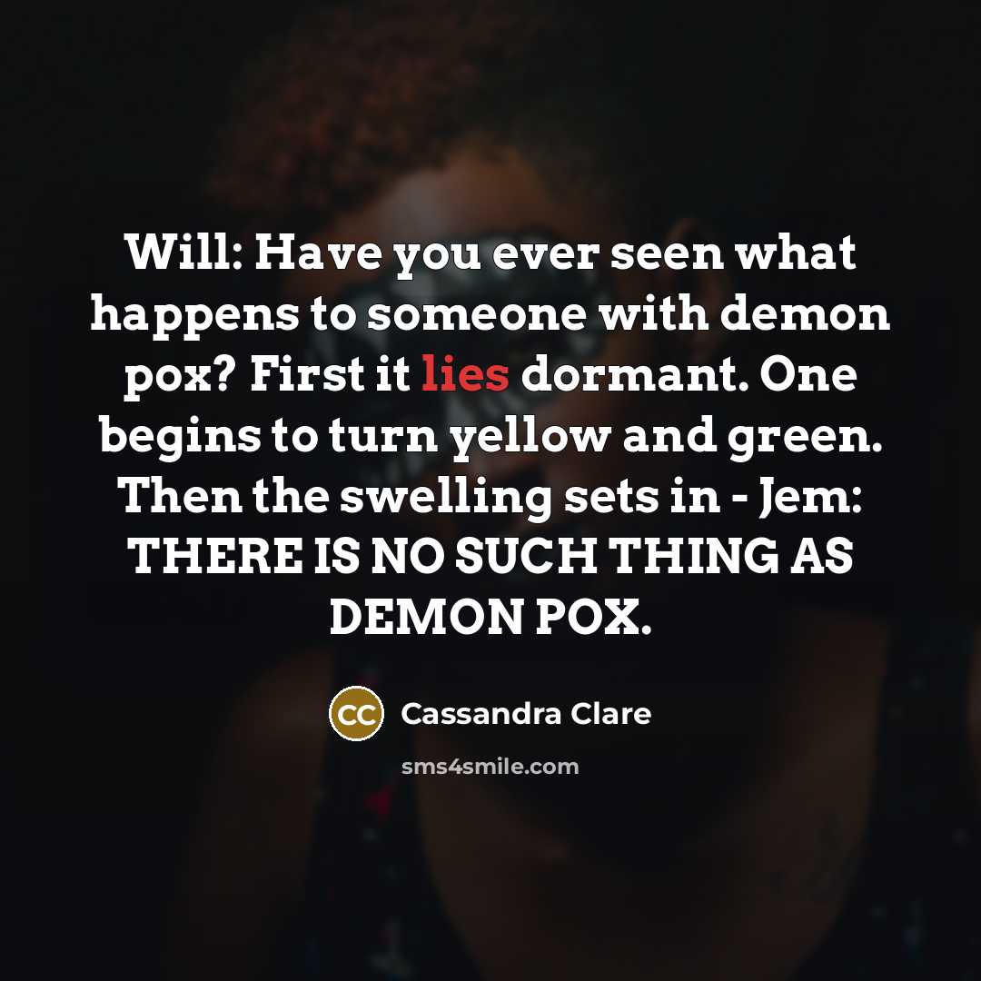 “Will: Have you ever seen what happens to someone with demon pox? First it lies dormant. One begins to turn yellow and green. Then the swelling sets in - Jem: THERE IS NO SUCH THING AS DEMON POX.” quote by Cassandra Clare