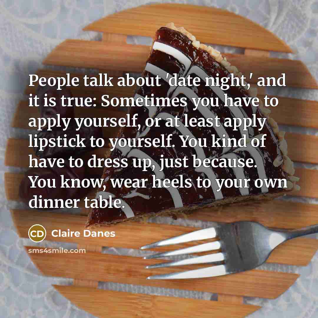 “People talk about 'date night,' and it is true: Sometimes you have to apply yourself, or at least apply lipstick to yourself. You kind of have to dress up, just because. You know, wear heels to your own dinner table.” quote by Claire Danes